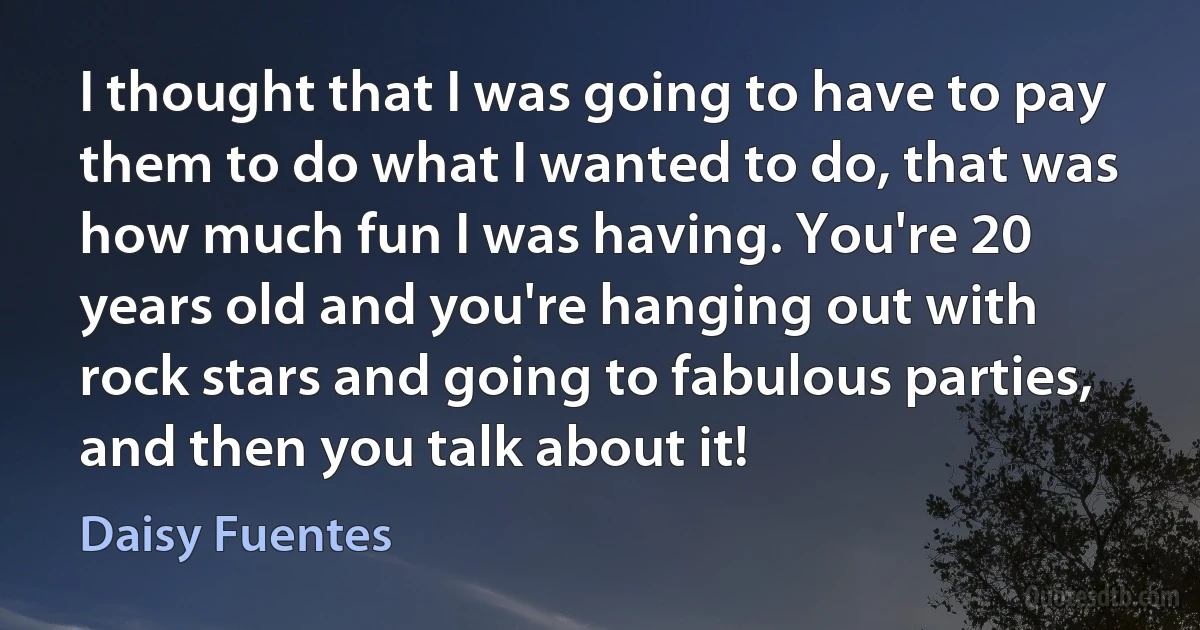 I thought that I was going to have to pay them to do what I wanted to do, that was how much fun I was having. You're 20 years old and you're hanging out with rock stars and going to fabulous parties, and then you talk about it! (Daisy Fuentes)