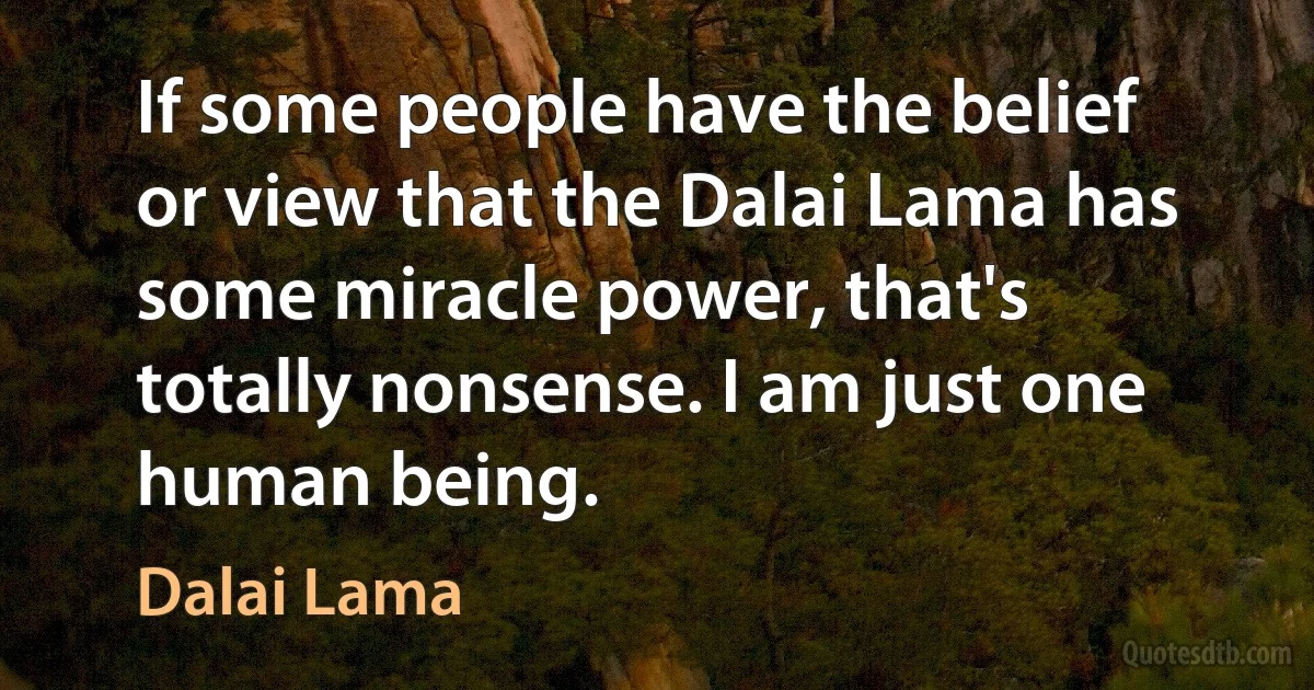 If some people have the belief or view that the Dalai Lama has some miracle power, that's totally nonsense. I am just one human being. (Dalai Lama)