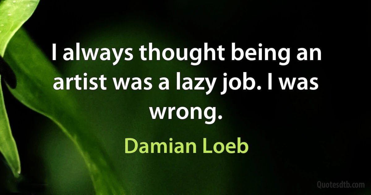 I always thought being an artist was a lazy job. I was wrong. (Damian Loeb)