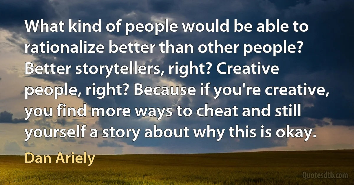 What kind of people would be able to rationalize better than other people? Better storytellers, right? Creative people, right? Because if you're creative, you find more ways to cheat and still yourself a story about why this is okay. (Dan Ariely)