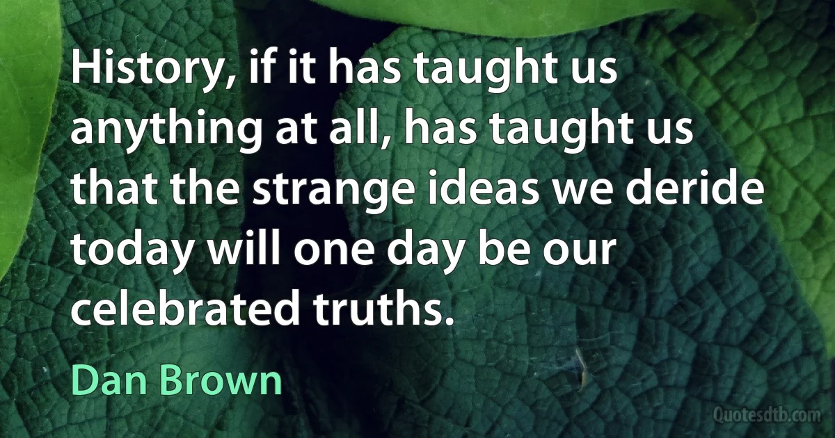 History, if it has taught us anything at all, has taught us that the strange ideas we deride today will one day be our celebrated truths. (Dan Brown)