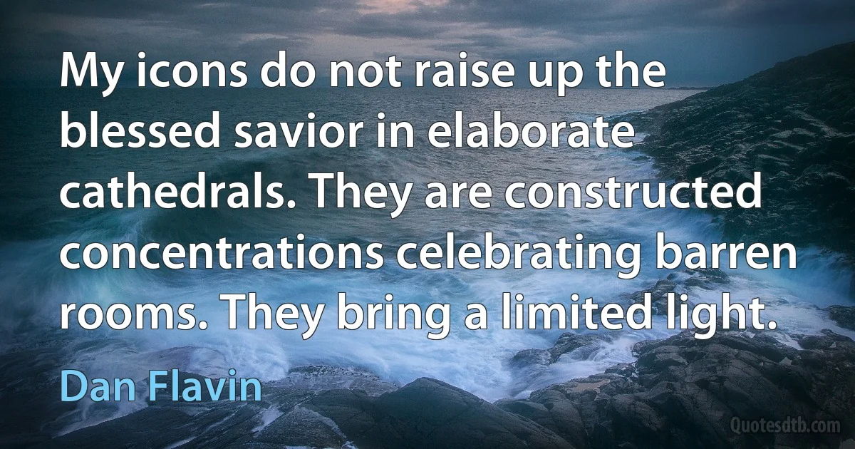 My icons do not raise up the blessed savior in elaborate cathedrals. They are constructed concentrations celebrating barren rooms. They bring a limited light. (Dan Flavin)