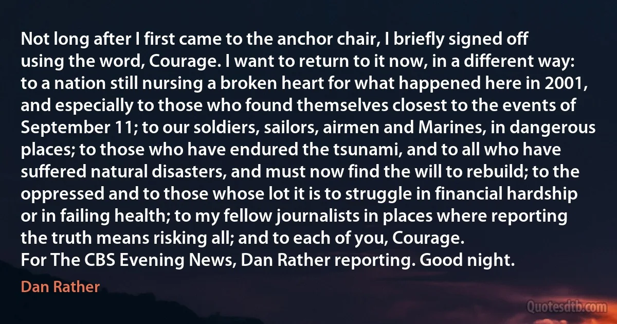 Not long after I first came to the anchor chair, I briefly signed off using the word, Courage. I want to return to it now, in a different way: to a nation still nursing a broken heart for what happened here in 2001, and especially to those who found themselves closest to the events of September 11; to our soldiers, sailors, airmen and Marines, in dangerous places; to those who have endured the tsunami, and to all who have suffered natural disasters, and must now find the will to rebuild; to the oppressed and to those whose lot it is to struggle in financial hardship or in failing health; to my fellow journalists in places where reporting the truth means risking all; and to each of you, Courage.
For The CBS Evening News, Dan Rather reporting. Good night. (Dan Rather)