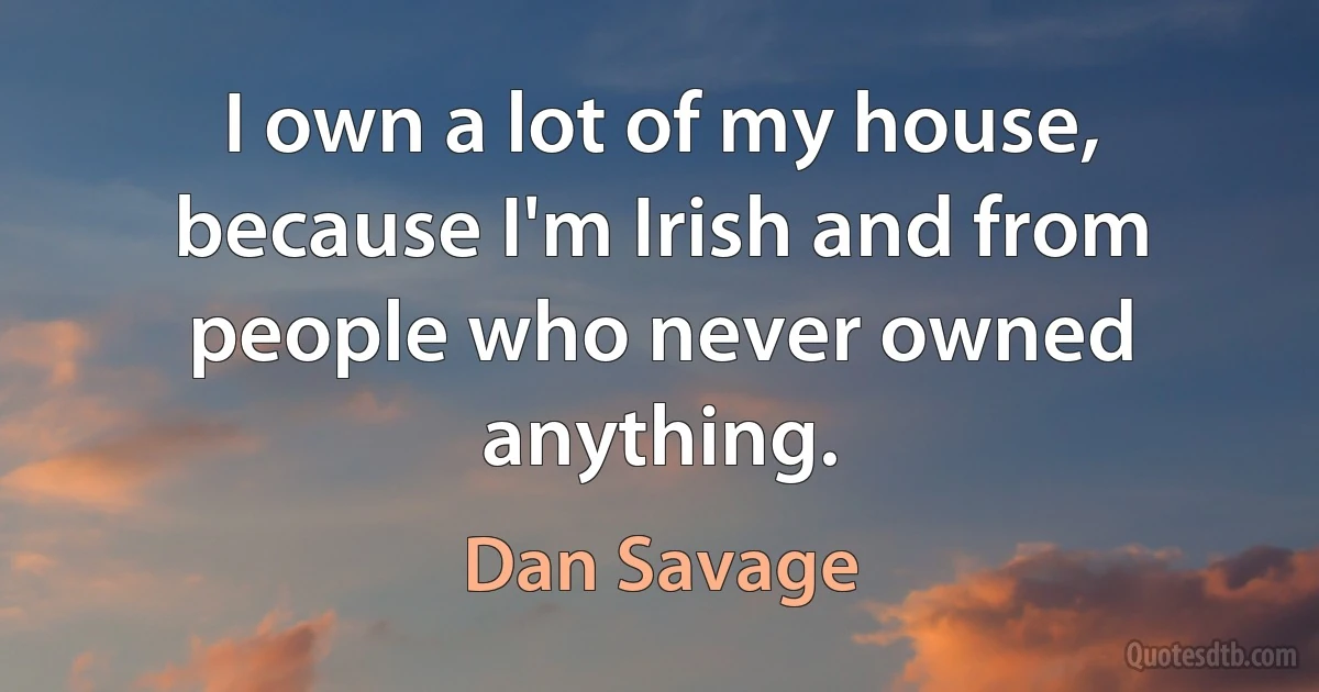 I own a lot of my house, because I'm Irish and from people who never owned anything. (Dan Savage)