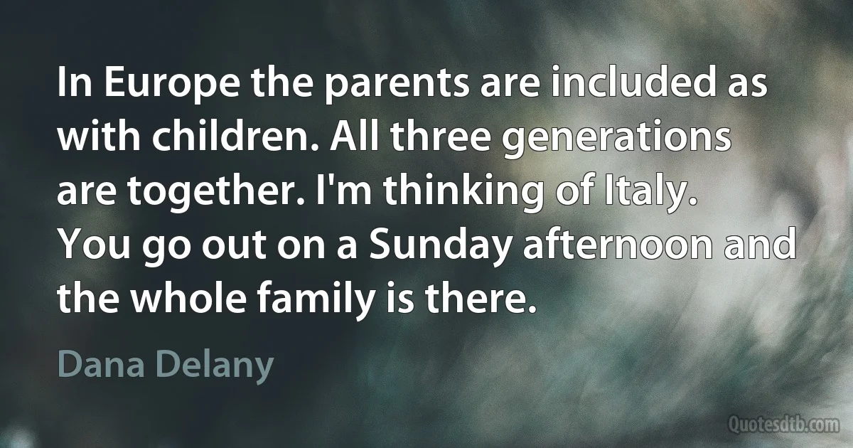 In Europe the parents are included as with children. All three generations are together. I'm thinking of Italy. You go out on a Sunday afternoon and the whole family is there. (Dana Delany)