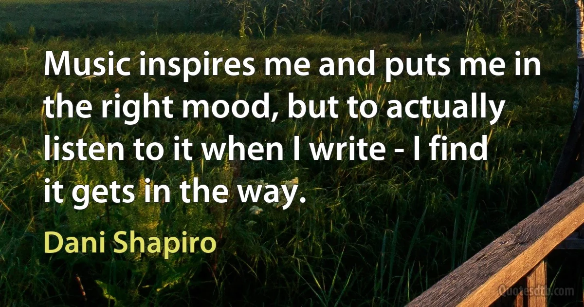 Music inspires me and puts me in the right mood, but to actually listen to it when I write - I find it gets in the way. (Dani Shapiro)