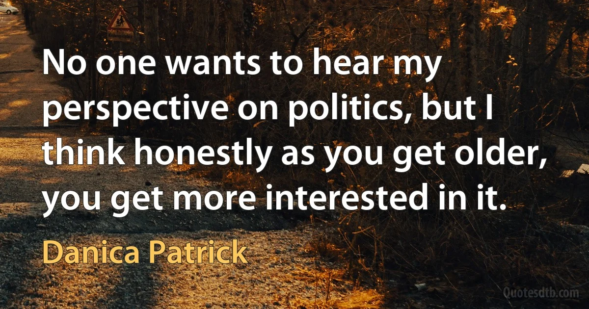 No one wants to hear my perspective on politics, but I think honestly as you get older, you get more interested in it. (Danica Patrick)