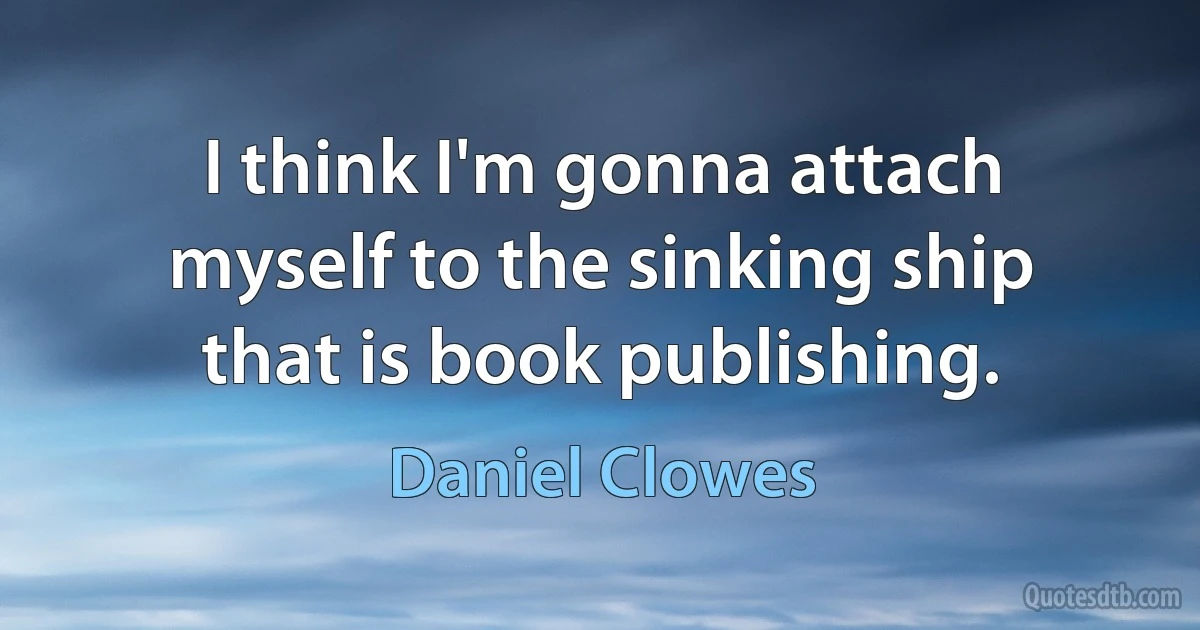 I think I'm gonna attach myself to the sinking ship that is book publishing. (Daniel Clowes)