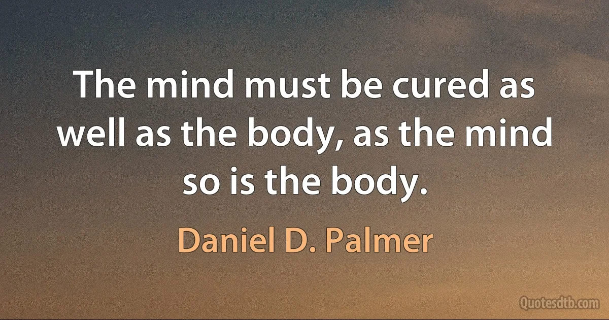 The mind must be cured as well as the body, as the mind so is the body. (Daniel D. Palmer)