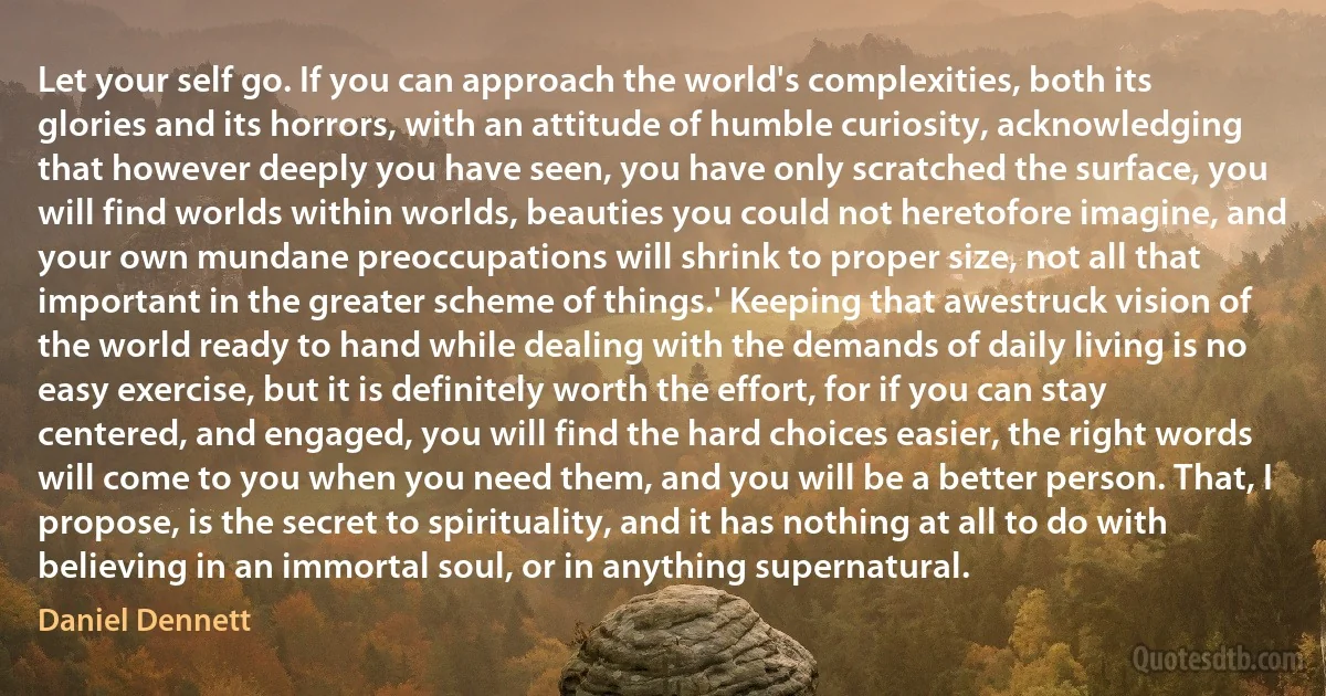 Let your self go. If you can approach the world's complexities, both its glories and its horrors, with an attitude of humble curiosity, acknowledging that however deeply you have seen, you have only scratched the surface, you will find worlds within worlds, beauties you could not heretofore imagine, and your own mundane preoccupations will shrink to proper size, not all that important in the greater scheme of things.' Keeping that awestruck vision of the world ready to hand while dealing with the demands of daily living is no easy exercise, but it is definitely worth the effort, for if you can stay centered, and engaged, you will find the hard choices easier, the right words will come to you when you need them, and you will be a better person. That, I propose, is the secret to spirituality, and it has nothing at all to do with believing in an immortal soul, or in anything supernatural. (Daniel Dennett)