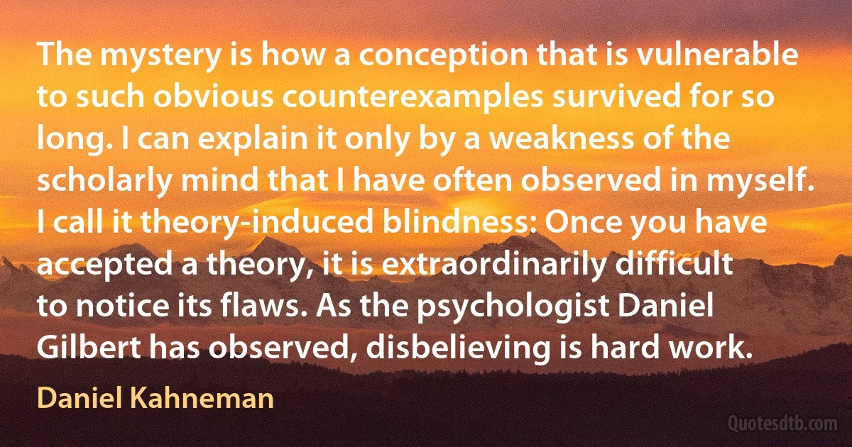 The mystery is how a conception that is vulnerable to such obvious counterexamples survived for so long. I can explain it only by a weakness of the scholarly mind that I have often observed in myself. I call it theory-induced blindness: Once you have accepted a theory, it is extraordinarily difficult to notice its flaws. As the psychologist Daniel Gilbert has observed, disbelieving is hard work. (Daniel Kahneman)