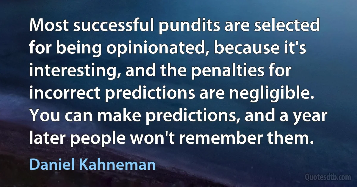 Most successful pundits are selected for being opinionated, because it's interesting, and the penalties for incorrect predictions are negligible. You can make predictions, and a year later people won't remember them. (Daniel Kahneman)