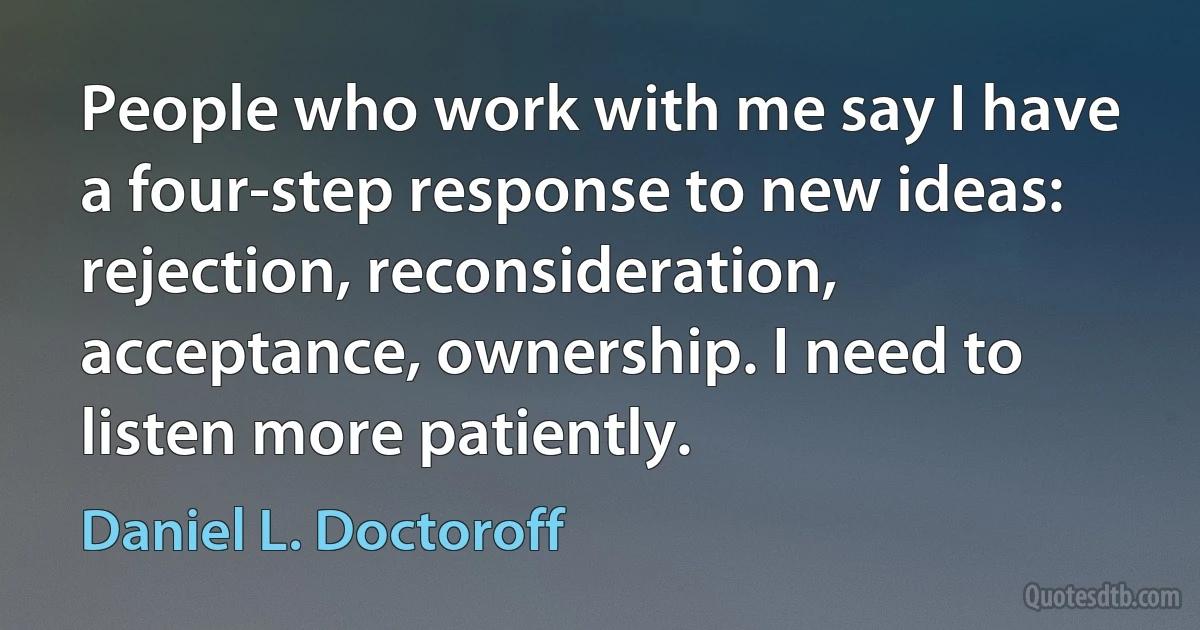 People who work with me say I have a four-step response to new ideas: rejection, reconsideration, acceptance, ownership. I need to listen more patiently. (Daniel L. Doctoroff)