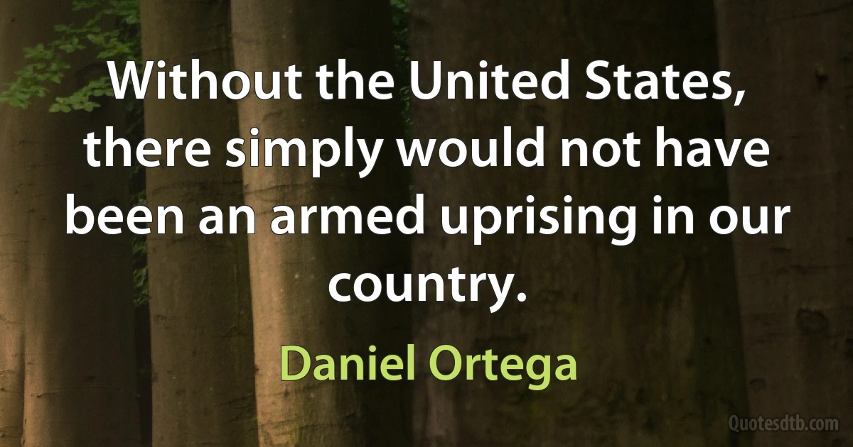 Without the United States, there simply would not have been an armed uprising in our country. (Daniel Ortega)