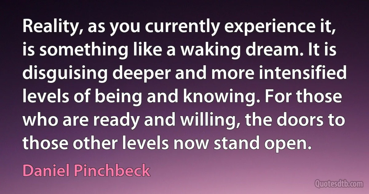 Reality, as you currently experience it, is something like a waking dream. It is disguising deeper and more intensified levels of being and knowing. For those who are ready and willing, the doors to those other levels now stand open. (Daniel Pinchbeck)