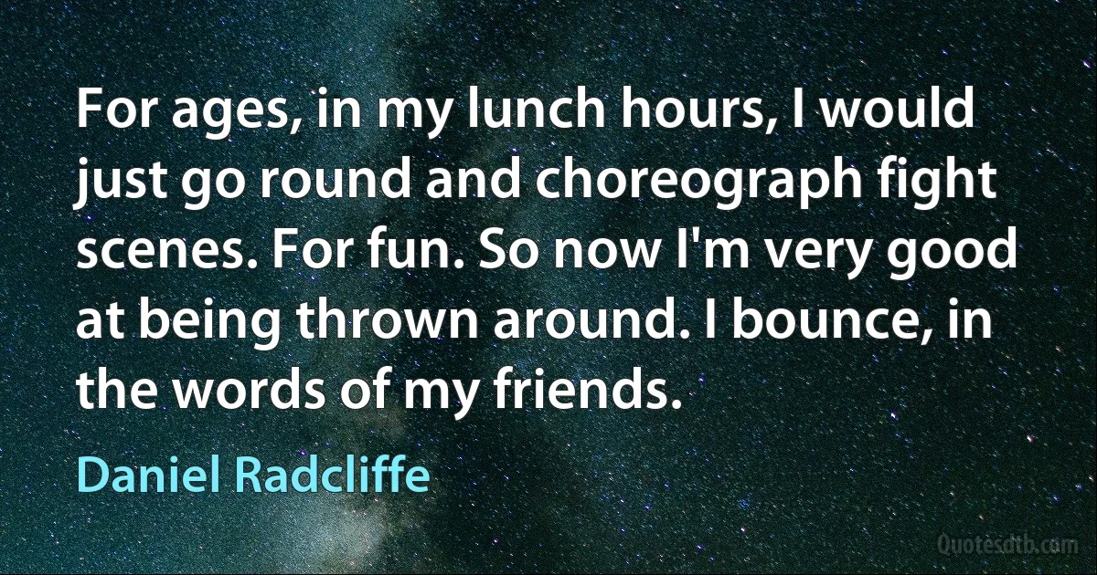 For ages, in my lunch hours, I would just go round and choreograph fight scenes. For fun. So now I'm very good at being thrown around. I bounce, in the words of my friends. (Daniel Radcliffe)