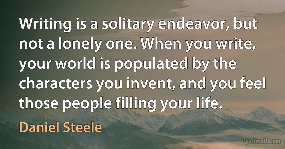 Writing is a solitary endeavor, but not a lonely one. When you write, your world is populated by the characters you invent, and you feel those people filling your life. (Daniel Steele)