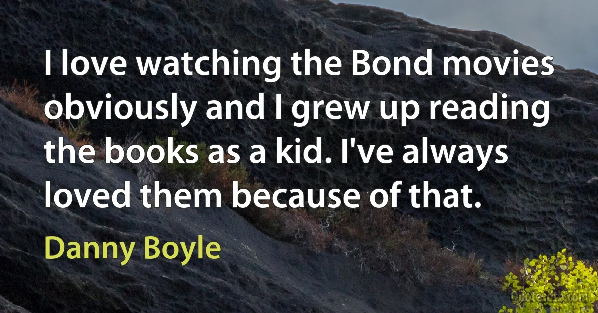 I love watching the Bond movies obviously and I grew up reading the books as a kid. I've always loved them because of that. (Danny Boyle)