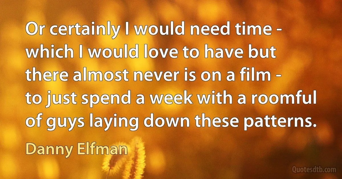 Or certainly I would need time - which I would love to have but there almost never is on a film - to just spend a week with a roomful of guys laying down these patterns. (Danny Elfman)