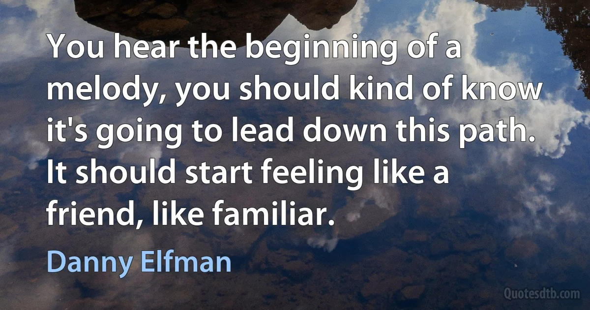 You hear the beginning of a melody, you should kind of know it's going to lead down this path. It should start feeling like a friend, like familiar. (Danny Elfman)