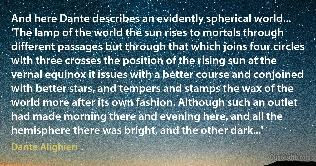 And here Dante describes an evidently spherical world... 'The lamp of the world the sun rises to mortals through different passages but through that which joins four circles with three crosses the position of the rising sun at the vernal equinox it issues with a better course and conjoined with better stars, and tempers and stamps the wax of the world more after its own fashion. Although such an outlet had made morning there and evening here, and all the hemisphere there was bright, and the other dark...' (Dante Alighieri)