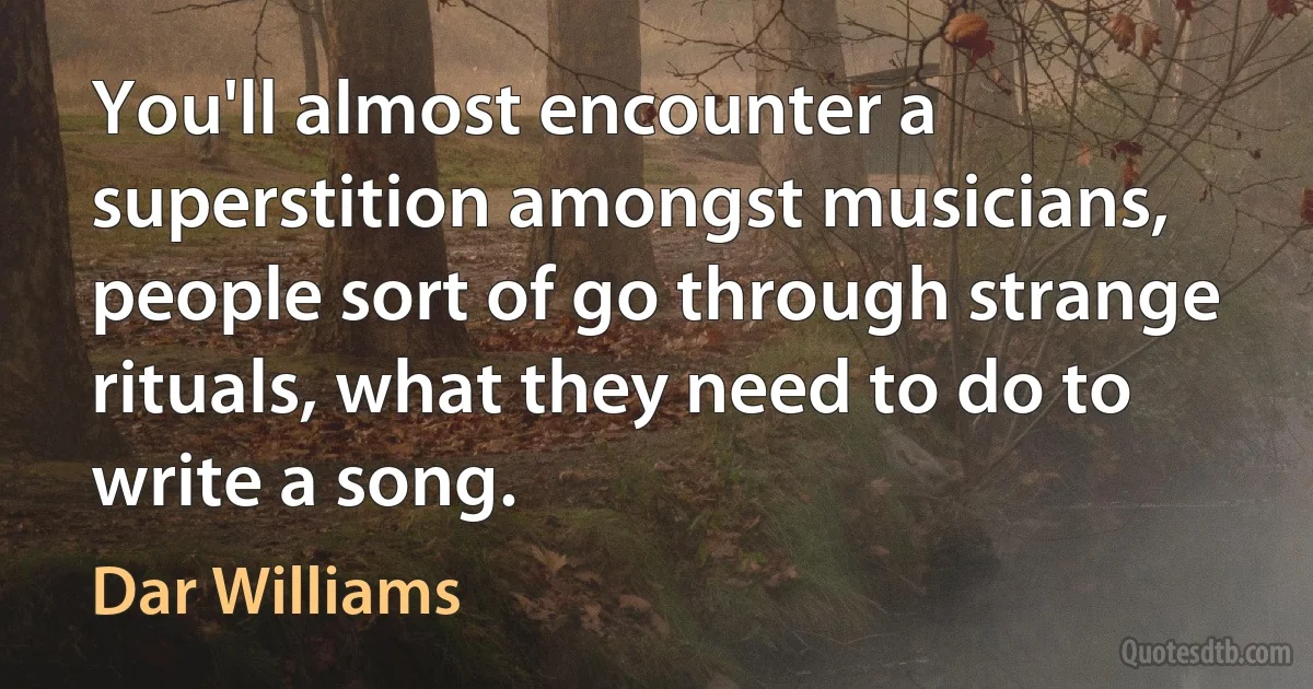 You'll almost encounter a superstition amongst musicians, people sort of go through strange rituals, what they need to do to write a song. (Dar Williams)