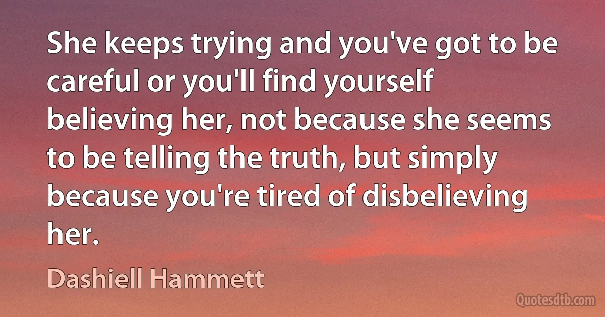 She keeps trying and you've got to be careful or you'll find yourself believing her, not because she seems to be telling the truth, but simply because you're tired of disbelieving her. (Dashiell Hammett)