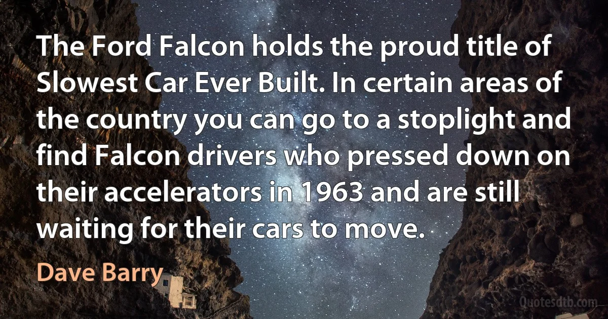 The Ford Falcon holds the proud title of Slowest Car Ever Built. In certain areas of the country you can go to a stoplight and find Falcon drivers who pressed down on their accelerators in 1963 and are still waiting for their cars to move. (Dave Barry)