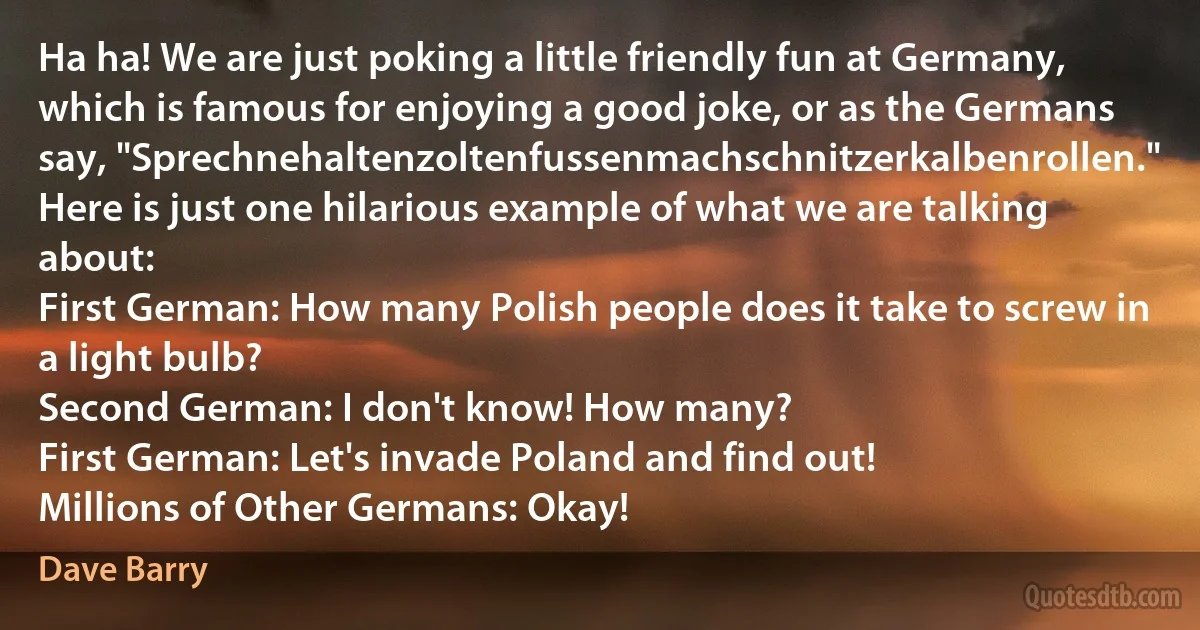 Ha ha! We are just poking a little friendly fun at Germany, which is famous for enjoying a good joke, or as the Germans say, "Sprechnehaltenzoltenfussenmachschnitzerkalbenrollen." Here is just one hilarious example of what we are talking about:
First German: How many Polish people does it take to screw in a light bulb?
Second German: I don't know! How many?
First German: Let's invade Poland and find out!
Millions of Other Germans: Okay! (Dave Barry)