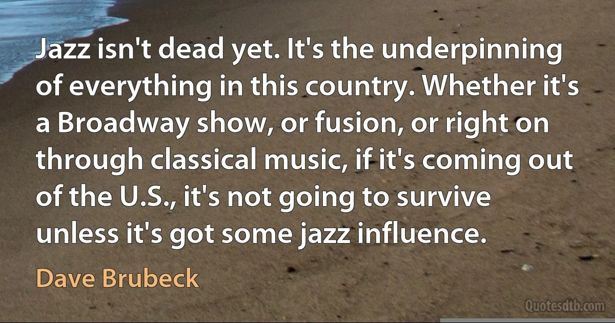 Jazz isn't dead yet. It's the underpinning of everything in this country. Whether it's a Broadway show, or fusion, or right on through classical music, if it's coming out of the U.S., it's not going to survive unless it's got some jazz influence. (Dave Brubeck)