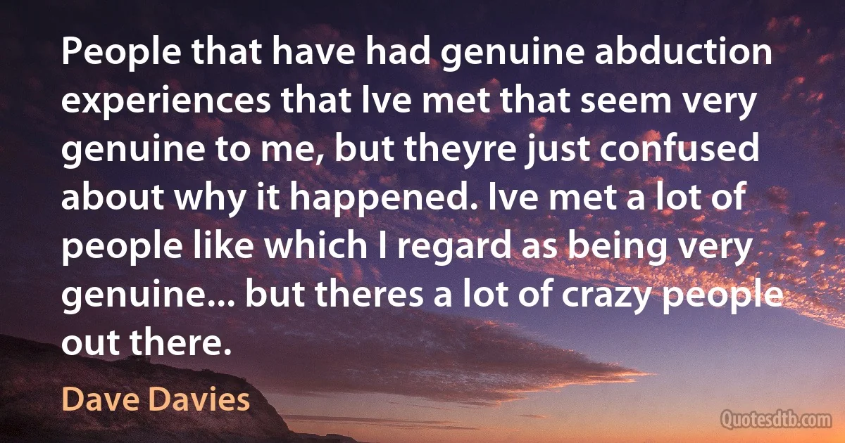 People that have had genuine abduction experiences that Ive met that seem very genuine to me, but theyre just confused about why it happened. Ive met a lot of people like which I regard as being very genuine... but theres a lot of crazy people out there. (Dave Davies)