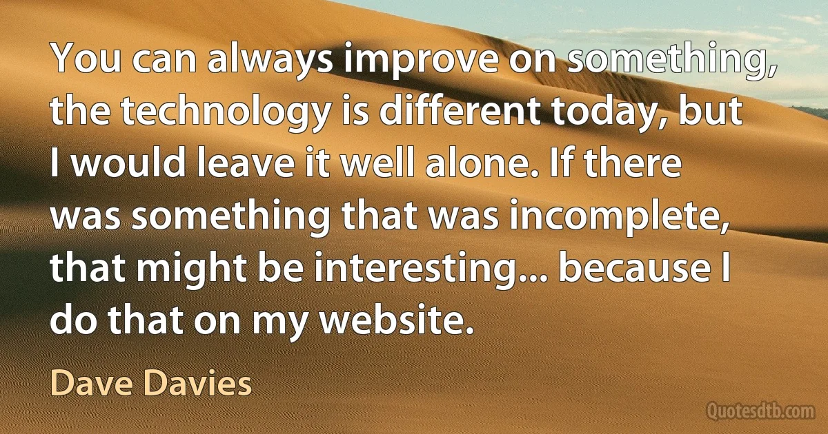 You can always improve on something, the technology is different today, but I would leave it well alone. If there was something that was incomplete, that might be interesting... because I do that on my website. (Dave Davies)