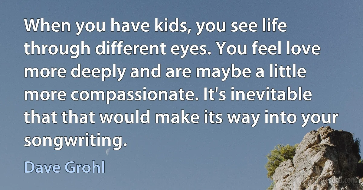 When you have kids, you see life through different eyes. You feel love more deeply and are maybe a little more compassionate. It's inevitable that that would make its way into your songwriting. (Dave Grohl)