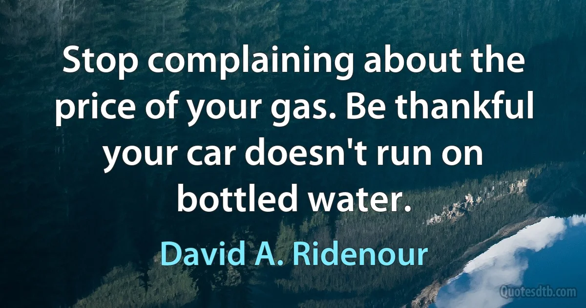 Stop complaining about the price of your gas. Be thankful your car doesn't run on bottled water. (David A. Ridenour)