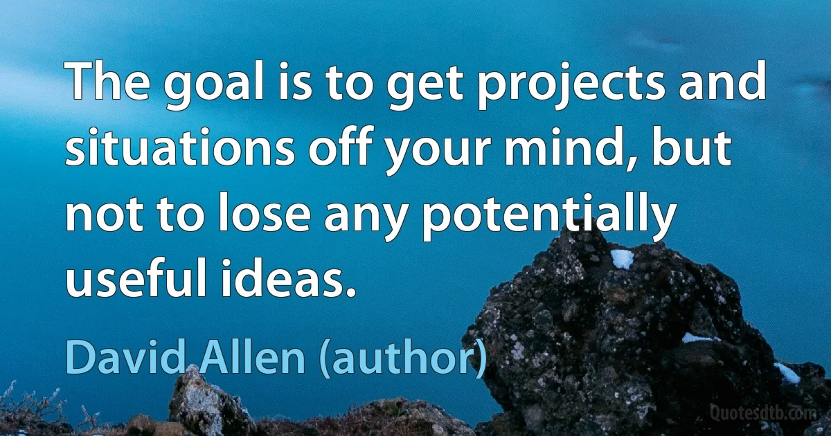 The goal is to get projects and situations off your mind, but not to lose any potentially useful ideas. (David Allen (author))