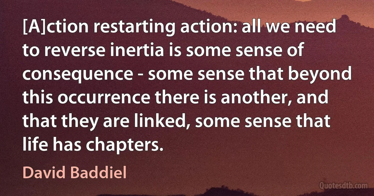 [A]ction restarting action: all we need to reverse inertia is some sense of consequence - some sense that beyond this occurrence there is another, and that they are linked, some sense that life has chapters. (David Baddiel)