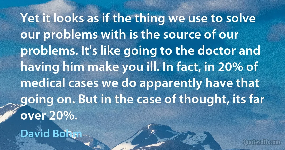 Yet it looks as if the thing we use to solve our problems with is the source of our problems. It's like going to the doctor and having him make you ill. In fact, in 20% of medical cases we do apparently have that going on. But in the case of thought, its far over 20%. (David Bohm)