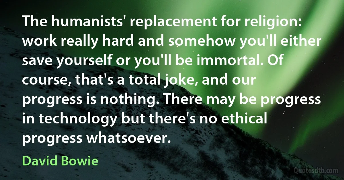 The humanists' replacement for religion: work really hard and somehow you'll either save yourself or you'll be immortal. Of course, that's a total joke, and our progress is nothing. There may be progress in technology but there's no ethical progress whatsoever. (David Bowie)