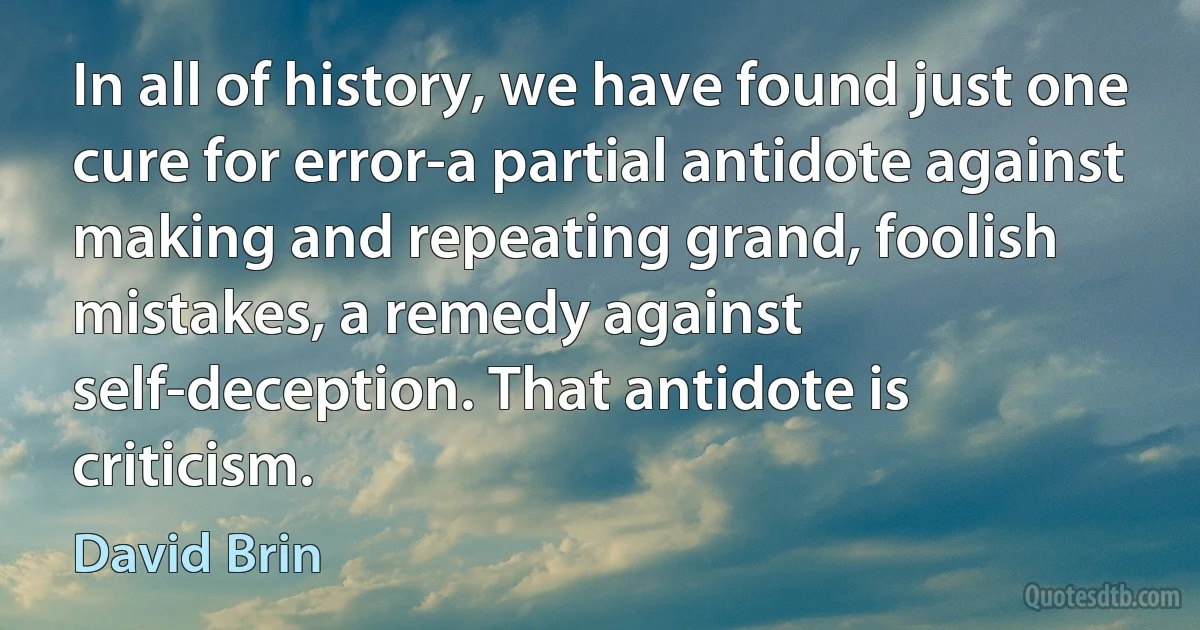 In all of history, we have found just one cure for error-a partial antidote against making and repeating grand, foolish mistakes, a remedy against self-deception. That antidote is criticism. (David Brin)