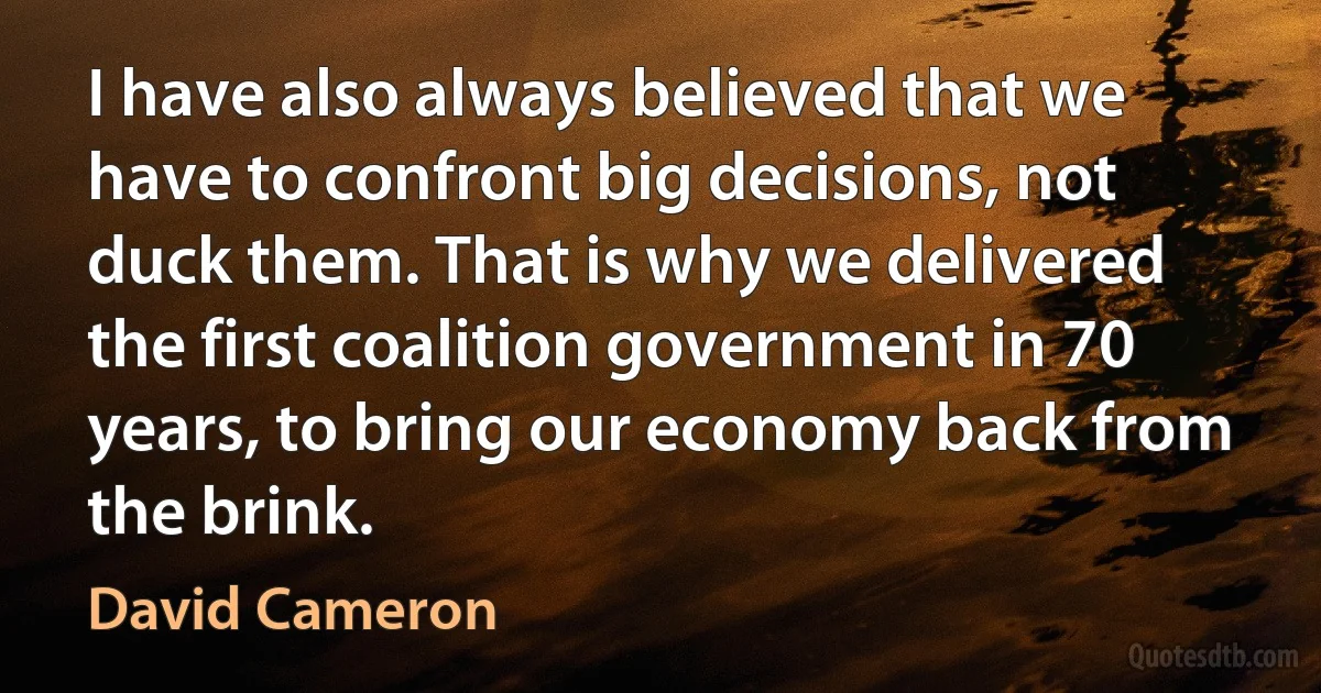 I have also always believed that we have to confront big decisions, not duck them. That is why we delivered the first coalition government in 70 years, to bring our economy back from the brink. (David Cameron)