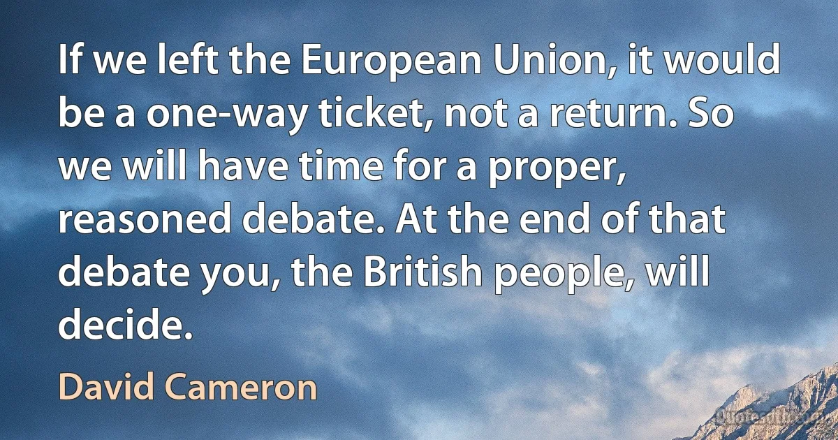 If we left the European Union, it would be a one-way ticket, not a return. So we will have time for a proper, reasoned debate. At the end of that debate you, the British people, will decide. (David Cameron)