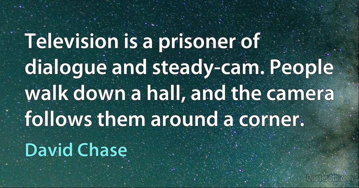 Television is a prisoner of dialogue and steady-cam. People walk down a hall, and the camera follows them around a corner. (David Chase)