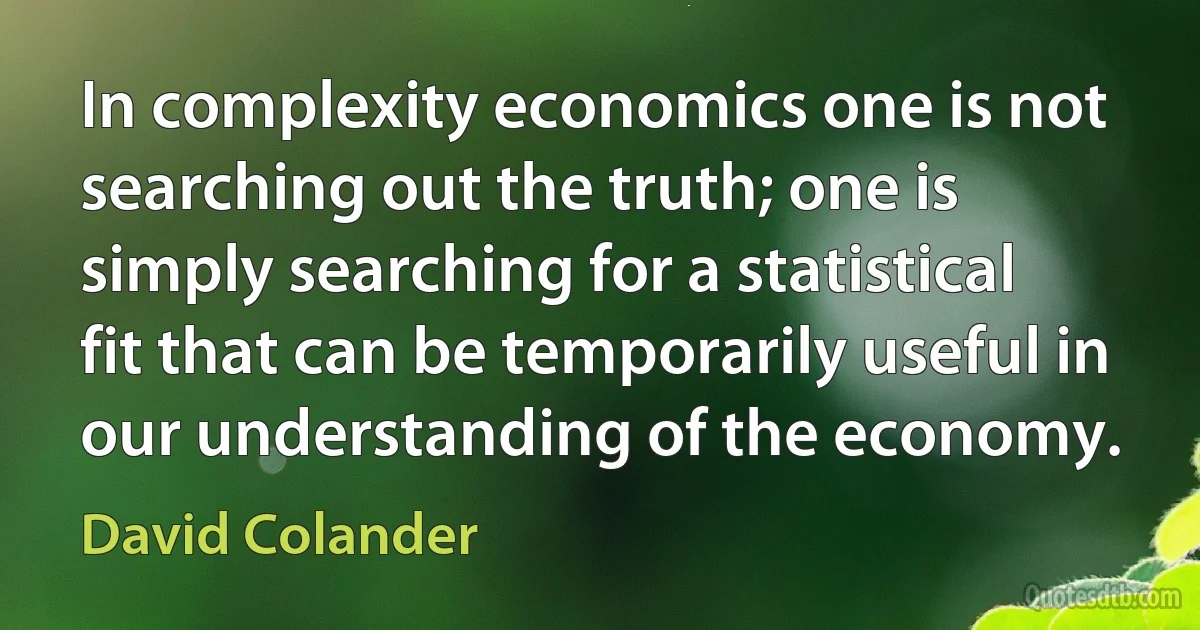 In complexity economics one is not searching out the truth; one is simply searching for a statistical fit that can be temporarily useful in our understanding of the economy. (David Colander)