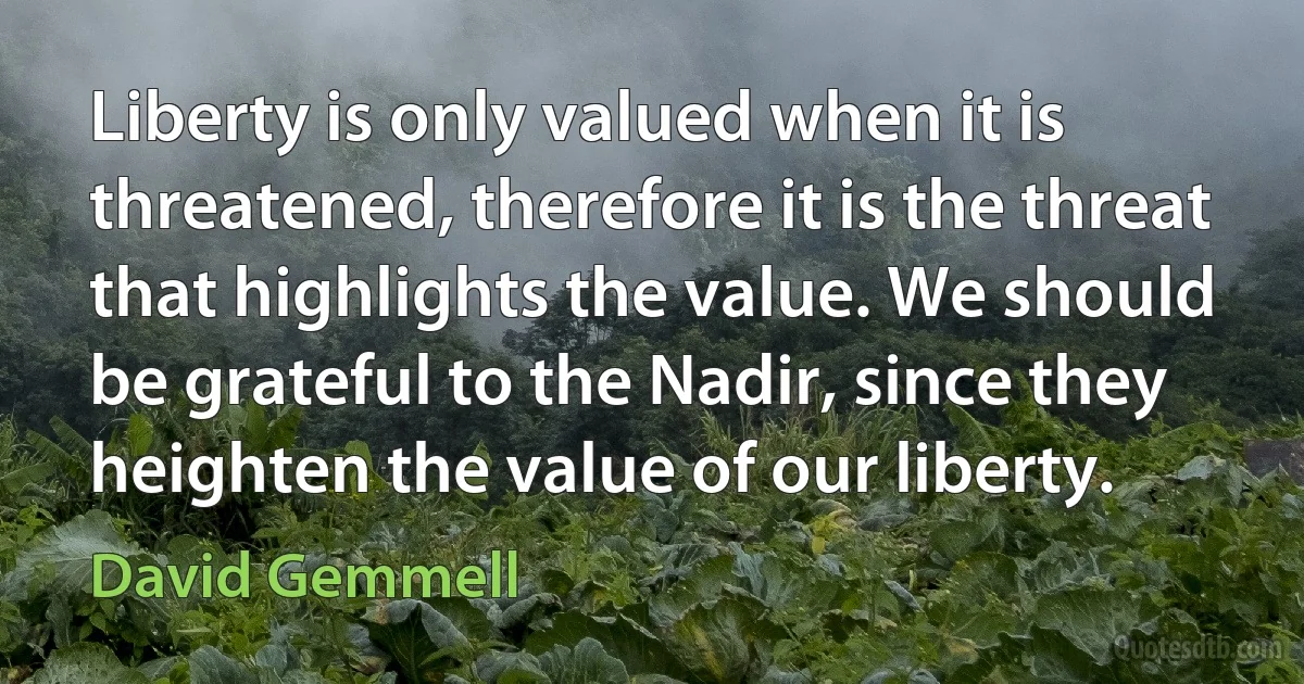 Liberty is only valued when it is threatened, therefore it is the threat that highlights the value. We should be grateful to the Nadir, since they heighten the value of our liberty. (David Gemmell)