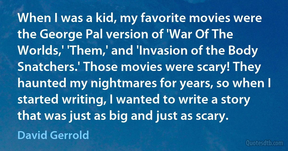 When I was a kid, my favorite movies were the George Pal version of 'War Of The Worlds,' 'Them,' and 'Invasion of the Body Snatchers.' Those movies were scary! They haunted my nightmares for years, so when I started writing, I wanted to write a story that was just as big and just as scary. (David Gerrold)