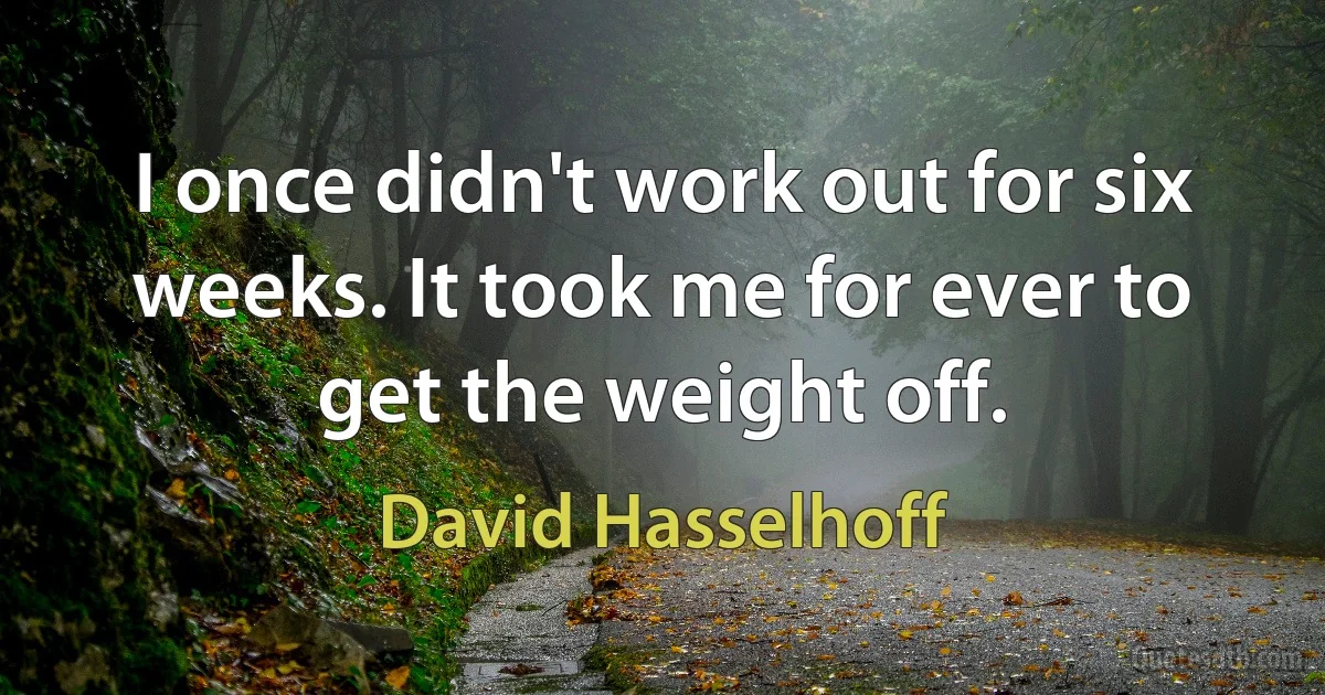 I once didn't work out for six weeks. It took me for ever to get the weight off. (David Hasselhoff)