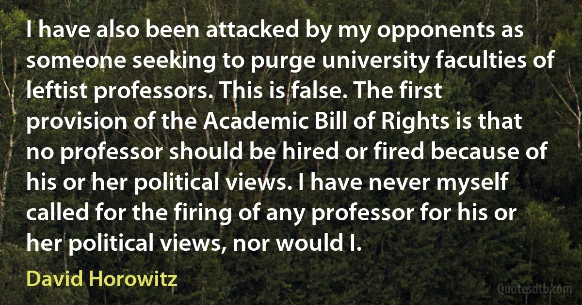 I have also been attacked by my opponents as someone seeking to purge university faculties of leftist professors. This is false. The first provision of the Academic Bill of Rights is that no professor should be hired or fired because of his or her political views. I have never myself called for the firing of any professor for his or her political views, nor would I. (David Horowitz)