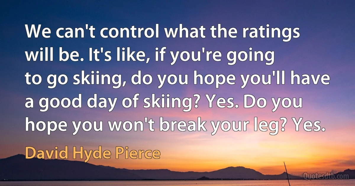 We can't control what the ratings will be. It's like, if you're going to go skiing, do you hope you'll have a good day of skiing? Yes. Do you hope you won't break your leg? Yes. (David Hyde Pierce)