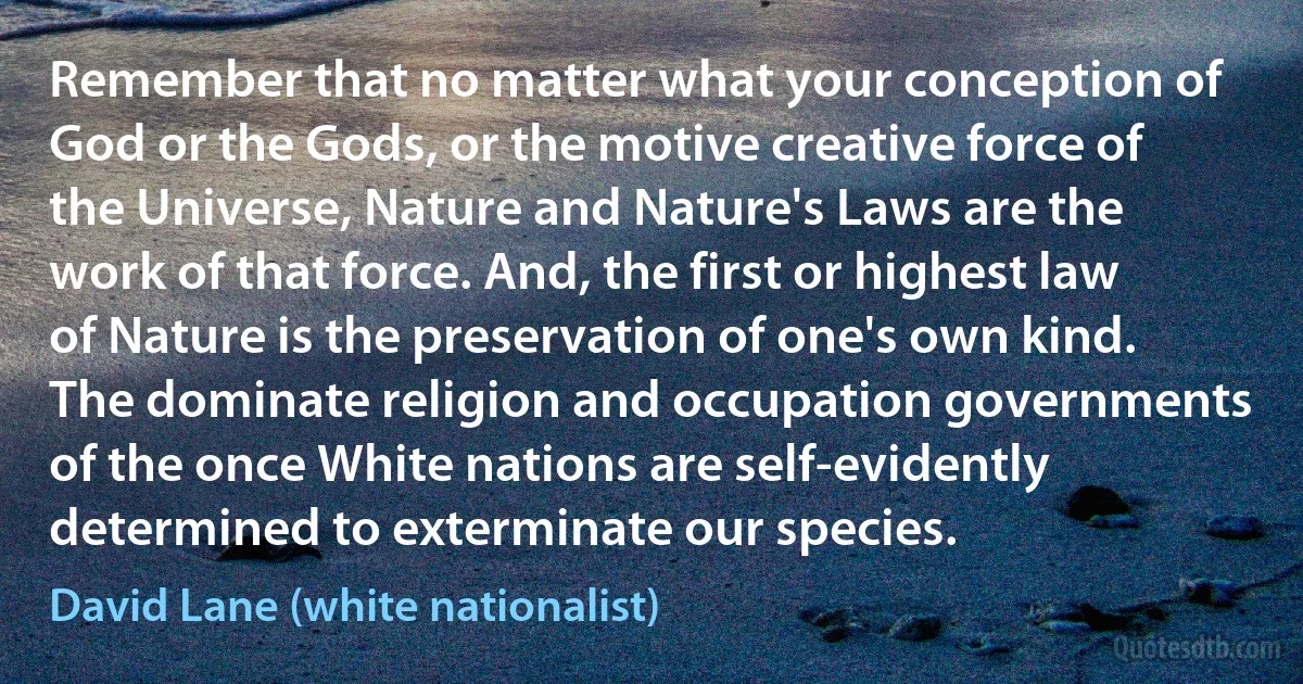 Remember that no matter what your conception of God or the Gods, or the motive creative force of the Universe, Nature and Nature's Laws are the work of that force. And, the first or highest law of Nature is the preservation of one's own kind. The dominate religion and occupation governments of the once White nations are self-evidently determined to exterminate our species. (David Lane (white nationalist))