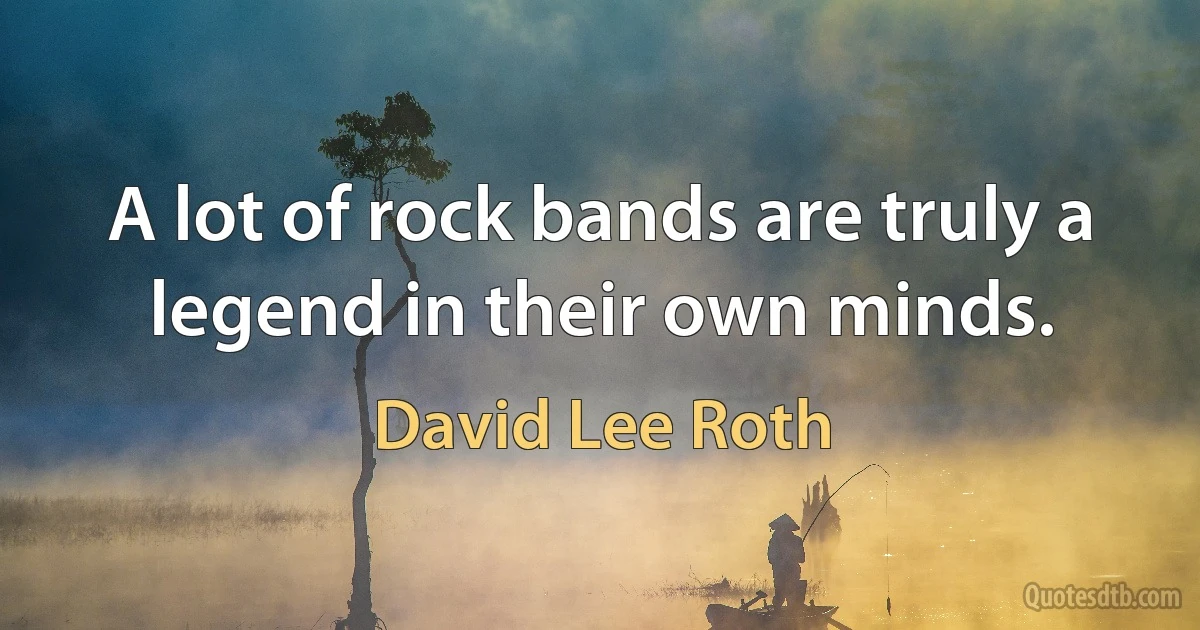 A lot of rock bands are truly a legend in their own minds. (David Lee Roth)